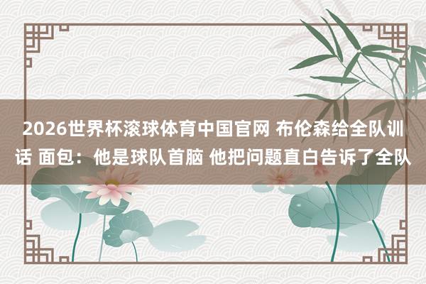 2026世界杯滚球体育中国官网 布伦森给全队训话 面包：他是球队首脑 他把问题直白告诉了全队