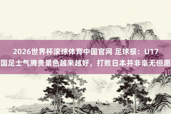 2026世界杯滚球体育中国官网 足球报：U17国足士气腾贵景色越来越好，打败日本并非毫无但愿