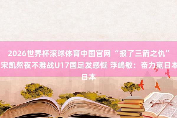 2026世界杯滚球体育中国官网 “报了三箭之仇” 宋凯熬夜不雅战U17国足发感慨 浮嶋敏：奋力赢日本