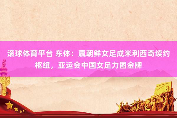滚球体育平台 东体：赢朝鲜女足成米利西奇续约枢纽，亚运会中国女足力图金牌