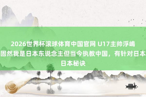 2026世界杯滚球体育中国官网 U17主帅浮嶋敏：固然我是日本东说念主但当今执教中国，有针对日本秘诀
