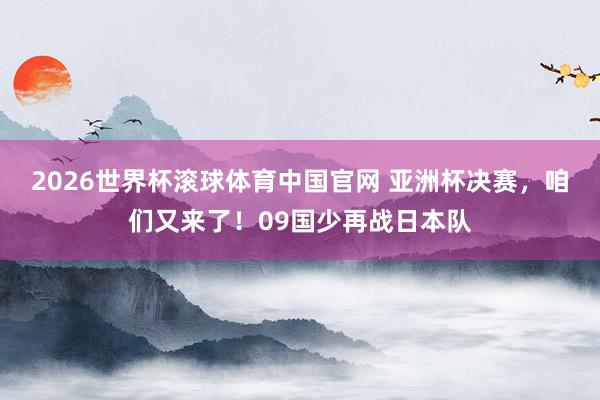 2026世界杯滚球体育中国官网 亚洲杯决赛，咱们又来了！09国少再战日本队