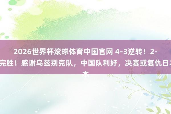 2026世界杯滚球体育中国官网 4-3逆转！2-0完胜！感谢乌兹别克队，中国队利好，决赛或复仇日本