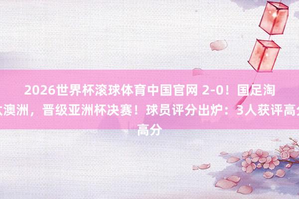 2026世界杯滚球体育中国官网 2-0！国足淘汰澳洲，晋级亚洲杯决赛！球员评分出炉：3人获评高分