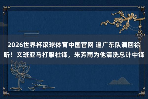 2026世界杯滚球体育中国官网 逼广东队调回徐昕！文班亚马打服杜锋，朱芳雨为他清洗总计中锋