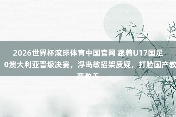 2026世界杯滚球体育中国官网 跟着U17国足2：0澳大利亚晋级决赛，浮岛敏招架质疑，打脸国产教养