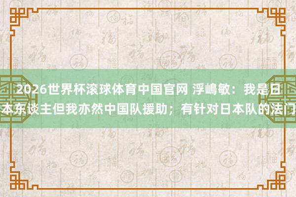 2026世界杯滚球体育中国官网 浮嶋敏：我是日本东谈主但我亦然中国队援助；有针对日本队的法门
