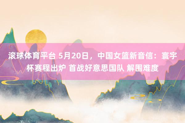 滚球体育平台 5月20日，中国女篮新音信：寰宇杯赛程出炉 首战好意思国队 解围难度