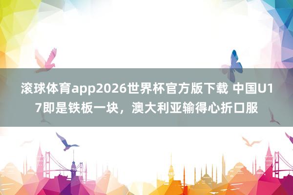 滚球体育app2026世界杯官方版下载 中国U17即是铁板一块，澳大利亚输得心折口服