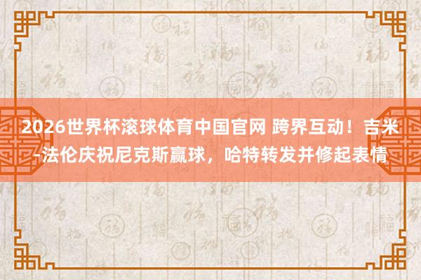 2026世界杯滚球体育中国官网 跨界互动！吉米-法伦庆祝尼克斯赢球，哈特转发并修起表情