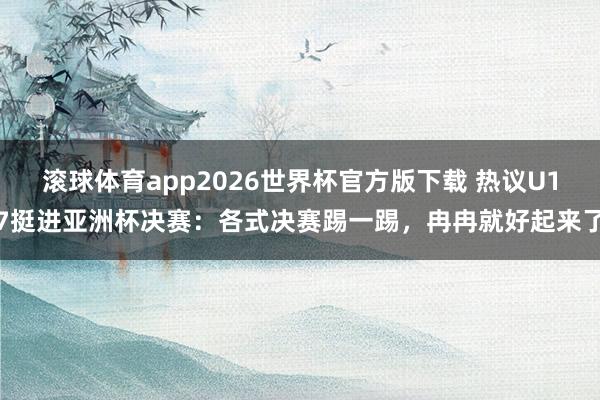 滚球体育app2026世界杯官方版下载 热议U17挺进亚洲杯决赛：各式决赛踢一踢，冉冉就好起来了