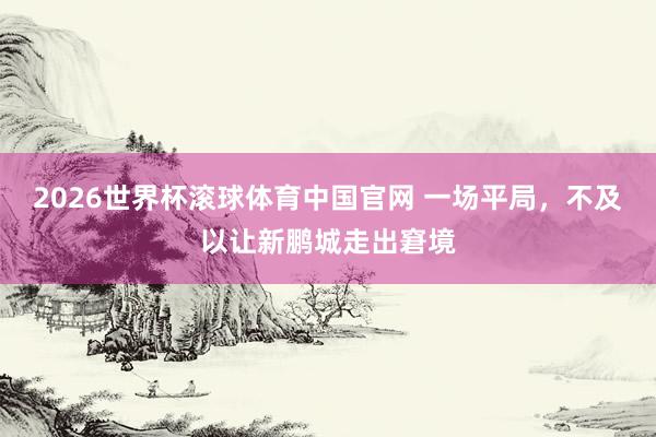 2026世界杯滚球体育中国官网 一场平局，不及以让新鹏城走出窘境