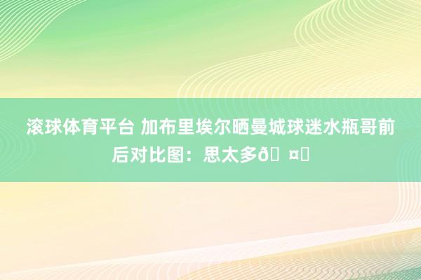 滚球体育平台 加布里埃尔晒曼城球迷水瓶哥前后对比图：思太多🤔