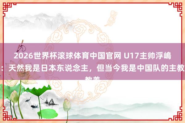 2026世界杯滚球体育中国官网 U17主帅浮嶋敏：天然我是日本东说念主，但当今我是中国队的主教养