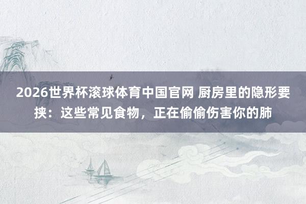 2026世界杯滚球体育中国官网 厨房里的隐形要挟：这些常见食物，正在偷偷伤害你的肺
