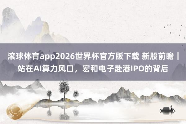 滚球体育app2026世界杯官方版下载 新股前瞻｜站在AI算力风口，宏和电子赴港IPO的背后