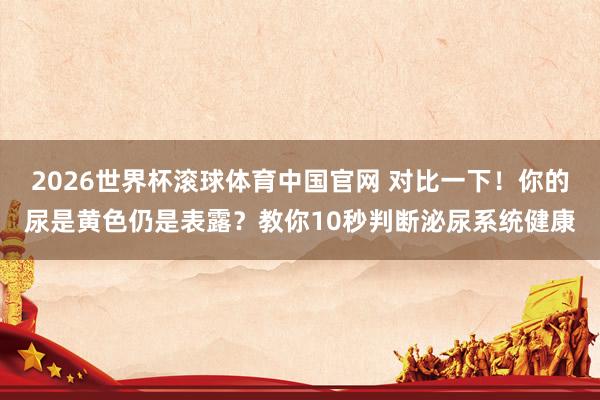 2026世界杯滚球体育中国官网 对比一下！你的尿是黄色仍是表露？教你10秒判断泌尿系统健康