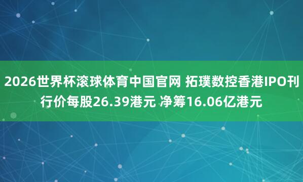 2026世界杯滚球体育中国官网 拓璞数控香港IPO刊行价每股26.39港元 净筹16.06亿港元