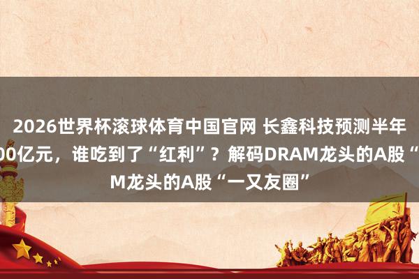 2026世界杯滚球体育中国官网 长鑫科技预测半年营收超1100亿元，谁吃到了“红利”？解码DRAM龙头的A股“一又友圈”