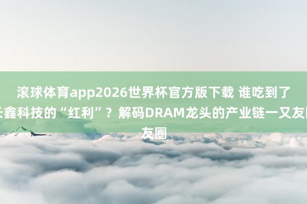 滚球体育app2026世界杯官方版下载 谁吃到了长鑫科技的“红利”？解码DRAM龙头的产业链一又友圈