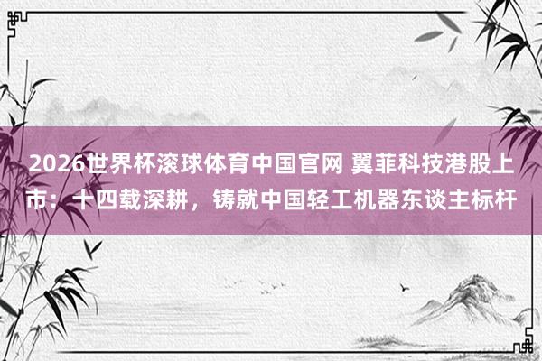 2026世界杯滚球体育中国官网 翼菲科技港股上市：十四载深耕，铸就中国轻工机器东谈主标杆