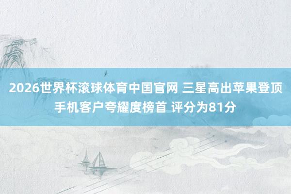 2026世界杯滚球体育中国官网 三星高出苹果登顶手机客户夸耀度榜首 评分为81分