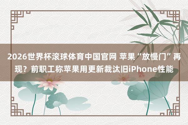2026世界杯滚球体育中国官网 苹果“放慢门”再现？前职工称苹果用更新裁汰旧iPhone性能
