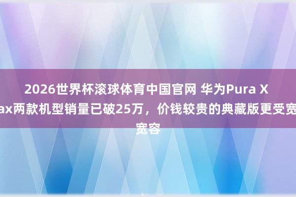 2026世界杯滚球体育中国官网 华为Pura X Max两款机型销量已破25万，价钱较贵的典藏版更受宽容