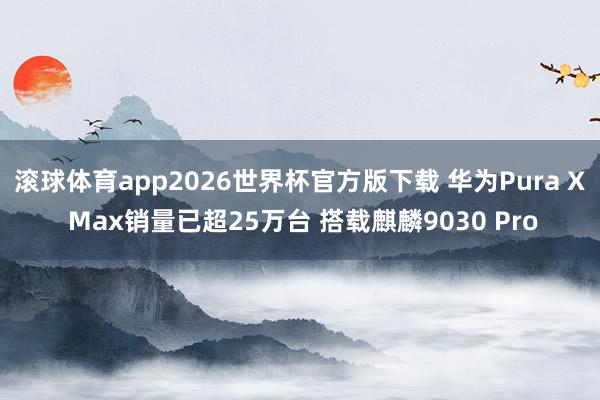 滚球体育app2026世界杯官方版下载 华为Pura X Max销量已超25万台 搭载麒麟9030 Pro