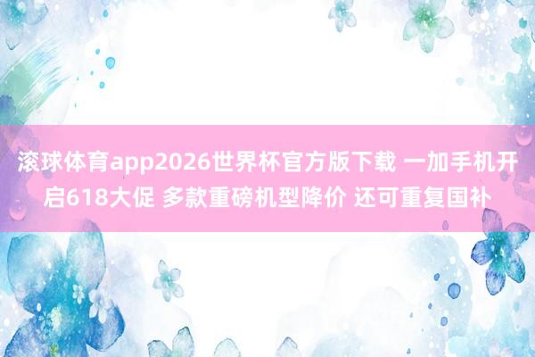 滚球体育app2026世界杯官方版下载 一加手机开启618大促 多款重磅机型降价 还可重复国补