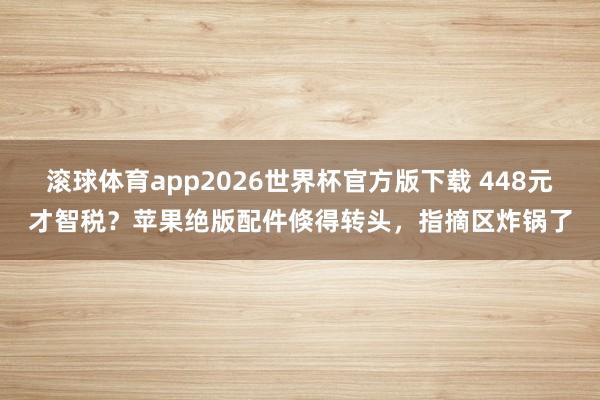 滚球体育app2026世界杯官方版下载 448元才智税？苹果绝版配件倏得转头，指摘区炸锅了