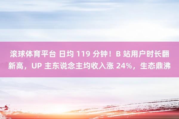 滚球体育平台 日均 119 分钟！B 站用户时长翻新高，UP 主东说念主均收入涨 24%，生态鼎沸