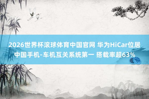 2026世界杯滚球体育中国官网 华为HiCar位居中国手机-车机互关系统第一 搭载率超63%