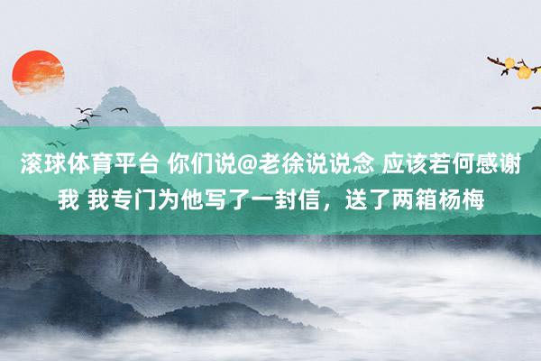 滚球体育平台 你们说@老徐说说念 应该若何感谢我 我专门为他写了一封信，送了两箱杨梅
