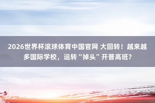 2026世界杯滚球体育中国官网 大回转！越来越多国际学校，运转“掉头”开普高班？