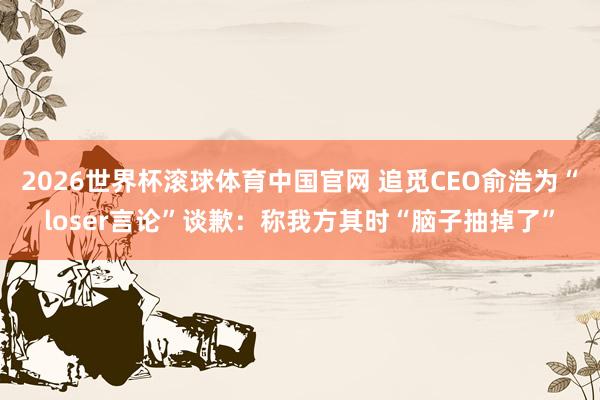 2026世界杯滚球体育中国官网 追觅CEO俞浩为“loser言论”谈歉：称我方其时“脑子抽掉了”