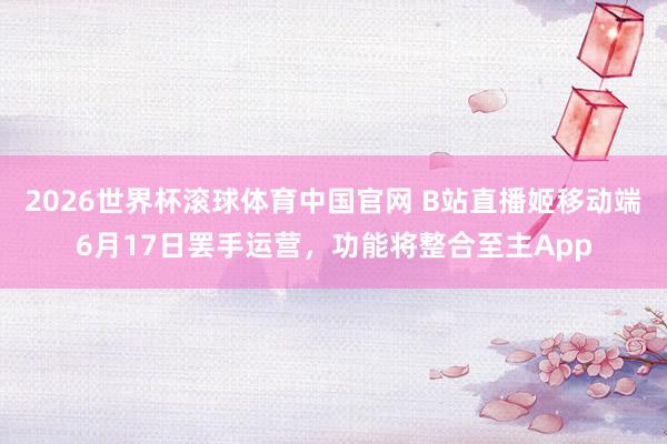 2026世界杯滚球体育中国官网 B站直播姬移动端6月17日罢手运营，功能将整合至主App