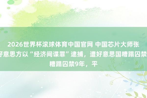 2026世界杯滚球体育中国官网 中国芯片大师张浩，被好意思方以“经济间谍罪”逮捕，遭好意思国糟蹋囚禁9年，平