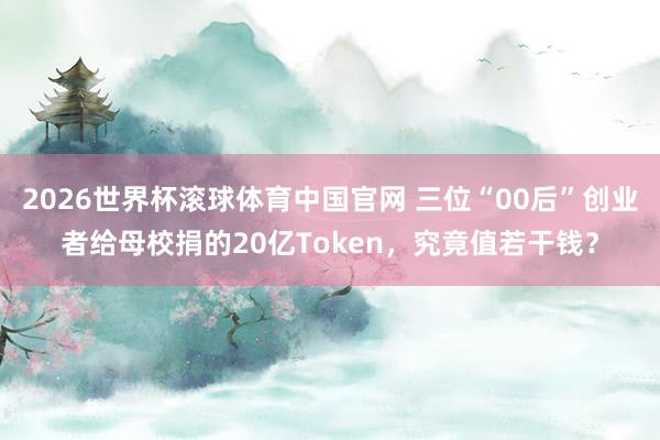 2026世界杯滚球体育中国官网 三位“00后”创业者给母校捐的20亿Token，究竟值若干钱？
