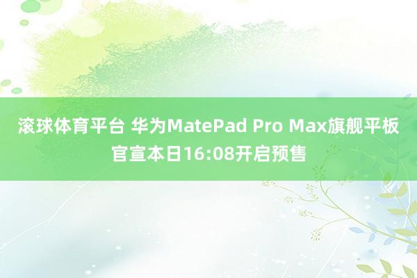滚球体育平台 华为MatePad Pro Max旗舰平板官宣本日16:08开启预售