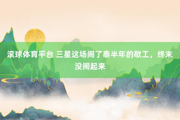 滚球体育平台 三星这场闹了泰半年的歇工，终末没闹起来