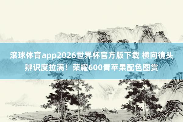 滚球体育app2026世界杯官方版下载 横向镜头辨识度拉满！荣耀600青苹果配色图赏