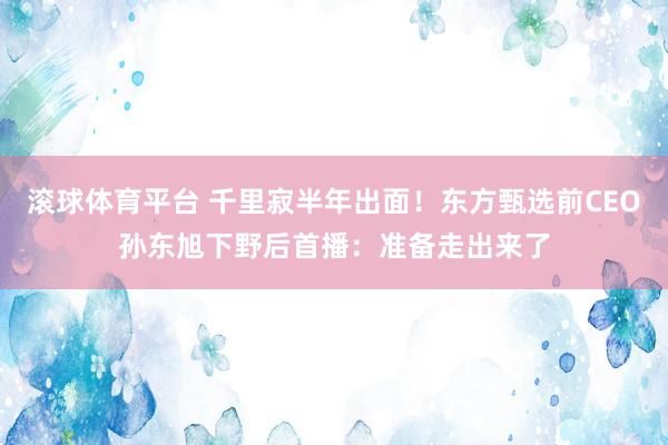 滚球体育平台 千里寂半年出面！东方甄选前CEO孙东旭下野后首播：准备走出来了