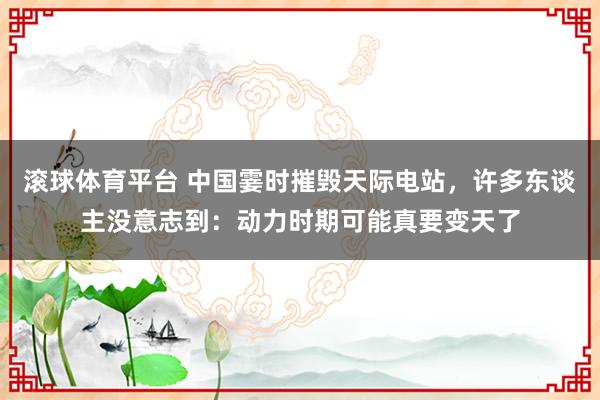 滚球体育平台 中国霎时摧毁天际电站，许多东谈主没意志到：动力时期可能真要变天了