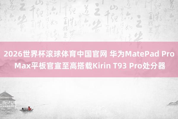2026世界杯滚球体育中国官网 华为MatePad Pro Max平板官宣至高搭载Kirin T93 Pro处分器