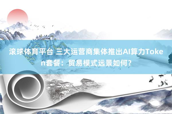 滚球体育平台 三大运营商集体推出AI算力Token套餐：贸易模式远景如何？