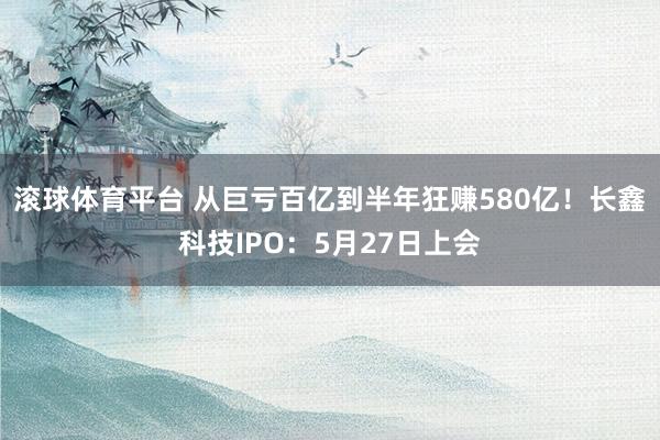 滚球体育平台 从巨亏百亿到半年狂赚580亿！长鑫科技IPO：5月27日上会