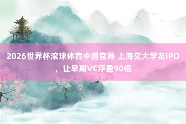 2026世界杯滚球体育中国官网 上海交大学友IPO，让早期VC浮盈90倍