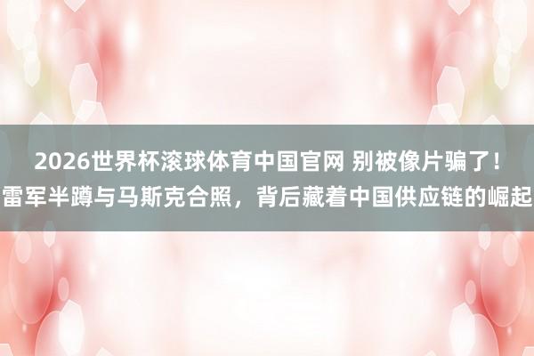 2026世界杯滚球体育中国官网 别被像片骗了！雷军半蹲与马斯克合照，背后藏着中国供应链的崛起