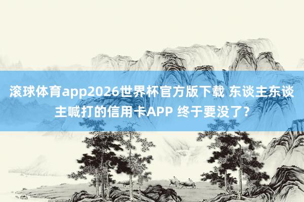 滚球体育app2026世界杯官方版下载 东谈主东谈主喊打的信用卡APP 终于要没了？